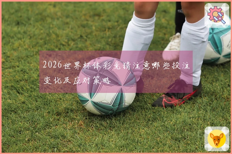 2026世界杯体彩竞猜注意哪些投注变化及应对策略